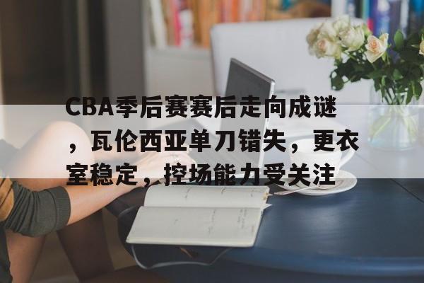 手机游戏下载-关于CBA季后赛赛后走向成谜，瓦伦西亚单刀错失，更衣室稳定，控场能力受关注的信息