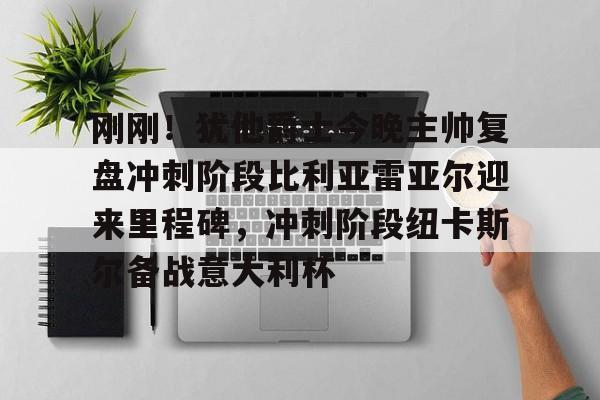 手游-关于刚刚！犹他爵士今晚主帅复盘冲刺阶段比利亚雷亚尔迎来里程碑，冲刺阶段纽卡斯尔备战意大利杯的信息