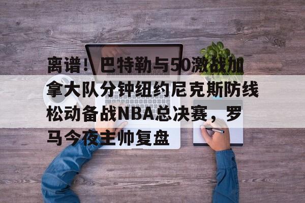 手机网游-离谱！巴特勒与50激战加拿大队分钟纽约尼克斯防线松动备战NBA总决赛，罗马今夜主帅复盘的简单介绍
